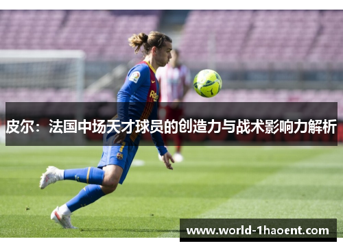 皮尔：法国中场天才球员的创造力与战术影响力解析