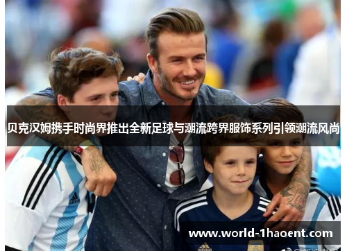 贝克汉姆携手时尚界推出全新足球与潮流跨界服饰系列引领潮流风尚