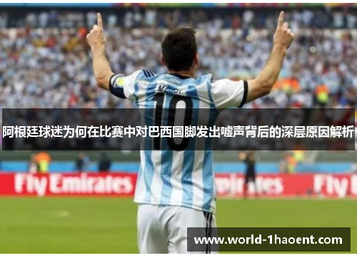 阿根廷球迷为何在比赛中对巴西国脚发出嘘声背后的深层原因解析